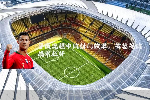 晋级流程中的射门效率：被忽视的战术杠杆