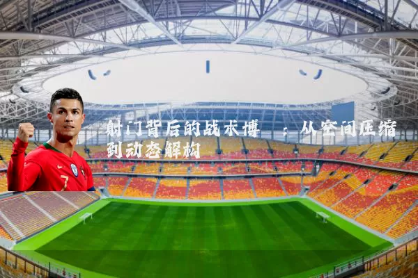 射门背后的战术博弈:从空间压缩到动态解构